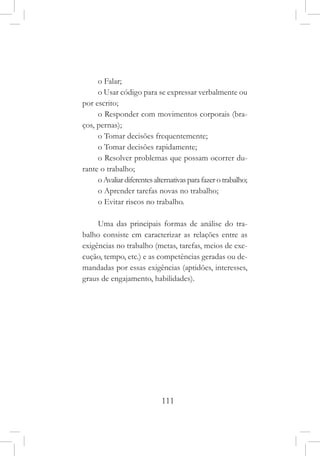 111
o Falar;
o Usar código para se expressar verbalmente ou
por escrito;
o Responder com movimentos corporais (bra-
ços, pernas);
o Tomar decisões frequentemente;
o Tomar decisões rapidamente;
o Resolver problemas que possam ocorrer du-
rante o trabalho;
oAvaliardiferentesalternativasparafazerotrabalho;
o Aprender tarefas novas no trabalho;
o Evitar riscos no trabalho.
Uma das principais formas de análise do tra-
balho consiste em caracterizar as relações entre as
exigências no trabalho (metas, tarefas, meios de exe-
cução, tempo, etc.) e as competências geradas ou de-
mandadas por essas exigências (aptidões, interesses,
graus de engajamento, habilidades).
 
