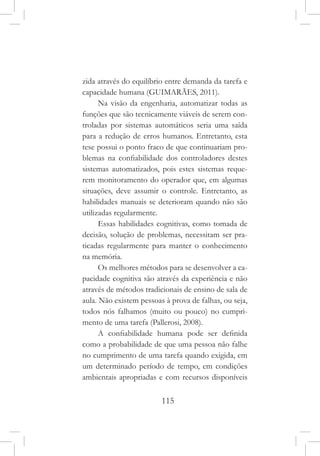 115
zida através do equilíbrio entre demanda da tarefa e
capacidade humana (GUIMARÃES, 2011).
Na visão da engenharia, automatizar todas as
funções que são tecnicamente viáveis de serem con-
troladas por sistemas automáticos seria uma saída
para a redução de erros humanos. Entretanto, esta
tese possui o ponto fraco de que continuariam pro-
blemas na confiabilidade dos controladores destes
sistemas automatizados, pois estes sistemas reque-
rem monitoramento do operador que, em algumas
situações, deve assumir o controle. Entretanto, as
habilidades manuais se deterioram quando não são
utilizadas regularmente.
Essas habilidades cognitivas, como tomada de
decisão, solução de problemas, necessitam ser pra-
ticadas regularmente para manter o conhecimento
na memória.
Os melhores métodos para se desenvolver a ca-
pacidade cognitiva são através da experiência e não
através de métodos tradicionais de ensino de sala de
aula. Não existem pessoas à prova de falhas, ou seja,
todos nós falhamos (muito ou pouco) no cumpri-
mento de uma tarefa (Pallerosi, 2008).
A confiabilidade humana pode ser definida
como a probabilidade de que uma pessoa não falhe
no cumprimento de uma tarefa quando exigida, em
um determinado período de tempo, em condições
ambientais apropriadas e com recursos disponíveis
 