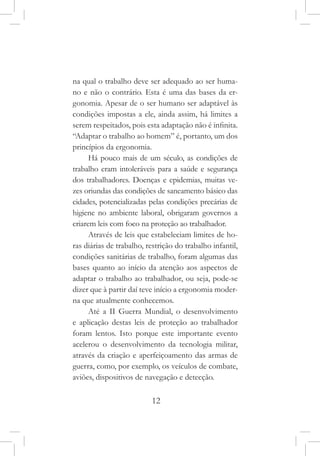 12
na qual o trabalho deve ser adequado ao ser huma-
no e não o contrário. Esta é uma das bases da er-
gonomia. Apesar de o ser humano ser adaptável às
condições impostas a ele, ainda assim, há limites a
serem respeitados, pois esta adaptação não é infinita.
“Adaptar o trabalho ao homem” é, portanto, um dos
princípios da ergonomia.
Há pouco mais de um século, as condições de
trabalho eram intoleráveis para a saúde e segurança
dos trabalhadores. Doenças e epidemias, muitas ve-
zes oriundas das condições de saneamento básico das
cidades, potencializadas pelas condições precárias de
higiene no ambiente laboral, obrigaram governos a
criarem leis com foco na proteção ao trabalhador.
Através de leis que estabeleciam limites de ho-
ras diárias de trabalho, restrição do trabalho infantil,
condições sanitárias de trabalho, foram algumas das
bases quanto ao início da atenção aos aspectos de
adaptar o trabalho ao trabalhador, ou seja, pode-se
dizer que à partir daí teve início a ergonomia moder-
na que atualmente conhecemos.
Até a II Guerra Mundial, o desenvolvimento
e aplicação destas leis de proteção ao trabalhador
foram lentos. Isto porque este importante evento
acelerou o desenvolvimento da tecnologia militar,
através da criação e aperfeiçoamento das armas de
guerra, como, por exemplo, os veículos de combate,
aviões, dispositivos de navegação e detecção.
 
