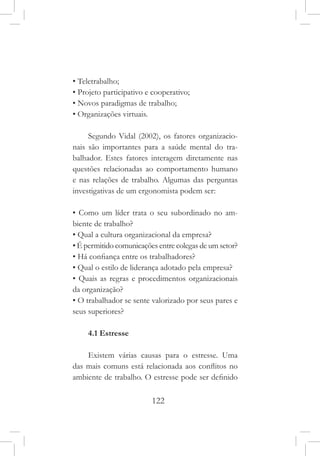 122
• Teletrabalho;
• Projeto participativo e cooperativo;
• Novos paradigmas de trabalho;
• Organizações virtuais.
Segundo Vidal (2002), os fatores organizacio-
nais são importantes para a saúde mental do tra-
balhador. Estes fatores interagem diretamente nas
questões relacionadas ao comportamento humano
e nas relações de trabalho. Algumas das perguntas
investigativas de um ergonomista podem ser:
• Como um líder trata o seu subordinado no am-
biente de trabalho?
• Qual a cultura organizacional da empresa?
• É permitido comunicações entre colegas de um setor?
• Há confiança entre os trabalhadores?
• Qual o estilo de liderança adotado pela empresa?
• Quais as regras e procedimentos organizacionais
da organização?
• O trabalhador se sente valorizado por seus pares e
seus superiores?
4.1 Estresse
Existem várias causas para o estresse. Uma
das mais comuns está relacionada aos conflitos no
ambiente de trabalho. O estresse pode ser definido
 