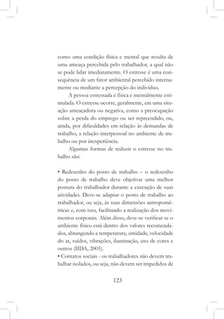 123
como uma condição física e mental que resulta de
uma ameaça percebida pelo trabalhador, a qual não
se pode lidar imediatamente. O estresse é uma con-
sequência de um fator ambiental percebido interna-
mente ou mediante a percepção do indivíduo.
A pessoa estressada é física e mentalmente esti-
mulada. O estresse ocorre, geralmente, em uma situ-
ação ameaçadora ou negativa, como a preocupação
sobre a perda do emprego ou ser repreendido, ou,
ainda, por dificuldades em relação às demandas de
trabalho, a relação interpessoal no ambiente de tra-
balho ou por inexperiência.
Algumas formas de reduzir o estresse no tra-
balho são:
• Redesenho do posto de trabalho – o redesenho
do posto de trabalho deve objetivar uma melhor
postura do trabalhador durante a execução de suas
atividades. Deve-se adaptar o posto de trabalho ao
trabalhador, ou seja, às suas dimensões antropomé-
tricas e, com isso, facilitando a realização dos movi-
mentos corporais. Além disso, deve-se verificar se o
ambiente físico está dentro dos valores recomenda-
dos, abrangendo a temperatura, umidade, velocidade
do ar, ruídos, vibrações, iluminação, uso de cores e
outros (IIDA, 2005).
• Contatos sociais - os trabalhadores não devem tra-
balhar isolados, ou seja, não devem ser impedidos de
 