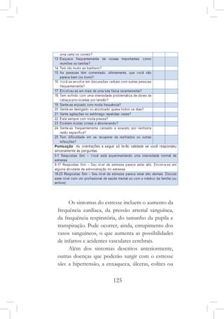 125
Os sintomas do estresse incluem o aumento da
frequência cardíaca, da pressão arterial sanguínea,
da frequência respiratória, do tamanho da pupila e
transpiração. Pode ocorrer, ainda, entupimento dos
vasos sanguíneos, o que aumenta as possibilidades
de infartos e acidentes vasculares cerebrais.
Além dos sintomas descritos anteriormente,
outras doenças que poderão surgir com o estresse
são: a hipertensão, a enxaqueca, úlceras, colites ou
 