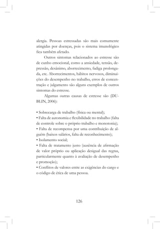 126
alergia. Pessoas estressadas são mais comumente
atingidas por doenças, pois o sistema imunológico
fica também afetado.
Outros sintomas relacionados ao estresse são
de cunho emocional, como a ansiedade, tensão, de-
pressão, desânimo, aborrecimento, fadiga prolonga-
da, etc. Aborrecimentos, hábitos nervosos, diminui-
ções do desempenho no trabalho, erros de concen-
tração e julgamento são alguns exemplos de outros
sintomas do estresse.
Algumas outras causas de estresse são (DU-
BLIN, 2006):
• Sobrecarga de trabalho (física ou mental);
• Falta de autonomia e flexibilidade no trabalho (falta
de controle sobre o próprio trabalho e monotonia);
• Falta de recompensa por uma contribuição de al-
guém (baixos salários, falta de reconhecimento);
• Isolamento social;
• Falta de tratamento justo (ausência de afirmação
de valor próprio ou aplicação desigual das regras,
particularmente quanto à avaliação de desempenho
e promoção);
• Conflitos de valores entre as exigências do cargo e
o código de ética de uma pessoa.
 