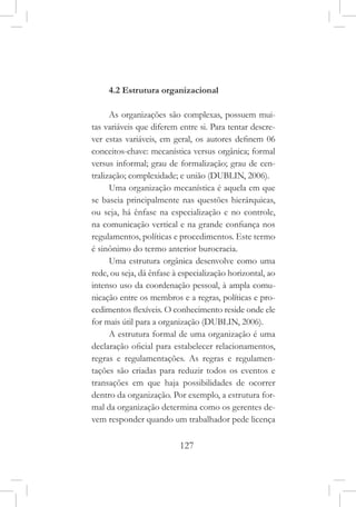 127
4.2 Estrutura organizacional
As organizações são complexas, possuem mui-
tas variáveis que diferem entre si. Para tentar descre-
ver estas variáveis, em geral, os autores definem 06
conceitos-chave: mecanística versus orgânica; formal
versus informal; grau de formalização; grau de cen-
tralização; complexidade; e união (DUBLIN, 2006).
Uma organização mecanística é aquela em que
se baseia principalmente nas questões hierárquicas,
ou seja, há ênfase na especialização e no controle,
na comunicação vertical e na grande confiança nos
regulamentos, políticas e procedimentos. Este termo
é sinônimo do termo anterior burocracia.
Uma estrutura orgânica desenvolve como uma
rede, ou seja, dá ênfase à especialização horizontal, ao
intenso uso da coordenação pessoal, à ampla comu-
nicação entre os membros e a regras, políticas e pro-
cedimentos flexíveis. O conhecimento reside onde ele
for mais útil para a organização (DUBLIN, 2006).
A estrutura formal de uma organização é uma
declaração oficial para estabelecer relacionamentos,
regras e regulamentações. As regras e regulamen-
tações são criadas para reduzir todos os eventos e
transações em que haja possibilidades de ocorrer
dentro da organização. Por exemplo, a estrutura for-
mal da organização determina como os gerentes de-
vem responder quando um trabalhador pede licença
 