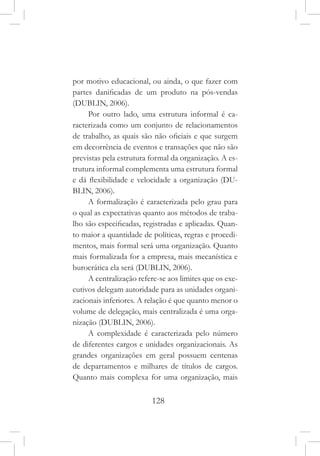128
por motivo educacional, ou ainda, o que fazer com
partes danificadas de um produto na pós-vendas
(DUBLIN, 2006).
Por outro lado, uma estrutura informal é ca-
racterizada como um conjunto de relacionamentos
de trabalho, as quais são não oficiais e que surgem
em decorrência de eventos e transações que não são
previstas pela estrutura formal da organização. A es-
trutura informal complementa uma estrutura formal
e dá flexibilidade e velocidade a organização (DU-
BLIN, 2006).
A formalização é caracterizada pelo grau para
o qual as expectativas quanto aos métodos de traba-
lho são especificadas, registradas e aplicadas. Quan-
to maior a quantidade de políticas, regras e procedi-
mentos, mais formal será uma organização. Quanto
mais formalizada for a empresa, mais mecanística e
burocrática ela será (DUBLIN, 2006).
A centralização refere-se aos limites que os exe-
cutivos delegam autoridade para as unidades organi-
zacionais inferiores. A relação é que quanto menor o
volume de delegação, mais centralizada é uma orga-
nização (DUBLIN, 2006).
A complexidade é caracterizada pelo número
de diferentes cargos e unidades organizacionais. As
grandes organizações em geral possuem centenas
de departamentos e milhares de títulos de cargos.
Quanto mais complexa for uma organização, mais
 