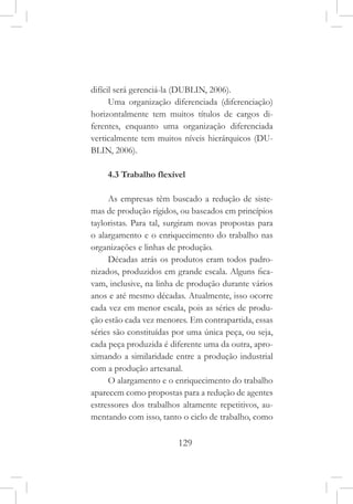 129
difícil será gerenciá-la (DUBLIN, 2006).
Uma organização diferenciada (diferenciação)
horizontalmente tem muitos títulos de cargos di-
ferentes, enquanto uma organização diferenciada
verticalmente tem muitos níveis hierárquicos (DU-
BLIN, 2006).
4.3 Trabalho flexível
As empresas têm buscado a redução de siste-
mas de produção rígidos, ou baseados em princípios
tayloristas. Para tal, surgiram novas propostas para
o alargamento e o enriquecimento do trabalho nas
organizações e linhas de produção.
Décadas atrás os produtos eram todos padro-
nizados, produzidos em grande escala. Alguns fica-
vam, inclusive, na linha de produção durante vários
anos e até mesmo décadas. Atualmente, isso ocorre
cada vez em menor escala, pois as séries de produ-
ção estão cada vez menores. Em contrapartida, essas
séries são constituídas por uma única peça, ou seja,
cada peça produzida é diferente uma da outra, apro-
ximando a similaridade entre a produção industrial
com a produção artesanal.
O alargamento e o enriquecimento do trabalho
aparecem como propostas para a redução de agentes
estressores dos trabalhos altamente repetitivos, au-
mentando com isso, tanto o ciclo de trabalho, como
 
