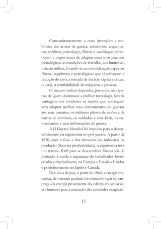 13
Concomitantemente a estas invenções e me-
lhorias nas armas de guerra, estudiosos, engenhei-
ros, médicos, psicólogos, físicos e sociólogos perce-
beram a importância de adaptar estes instrumentos
tecnológicos às condições de trabalho, aos limites do
usuário militar, levando-se em consideração aspectos
físicos, cognitivos e psicológicos que objetivavam a
redução do erro, a tomada de decisão rápida e eficaz,
ou seja, a confiabilidade de máquinas e pessoas.
O sucesso militar dependia, portanto, não ape-
nas de quem dominasse a melhor tecnologia, levaria
vantagem nos combates as nações que conseguis-
sem adaptar melhor seus instrumentos de guerras
aos seus usuários, os militares pilotos de aviões e de
carros de combate, os soldados e seus fuzis, os co-
mandantes e suas informações de guerra.
A II Guerra Mundial foi impulso para o desen-
volvimento da ergonomia no pós-guerra. A partir de
1950, com o foco e alta demanda das indústrias na
produção (foco na produtividade), a ergonomia teve
um terreno fértil para se desenvolver. Novas leis de
proteção à saúde e segurança do trabalhador foram
criadas principalmente na Europa e Estados Unidos
e posteriormente no Japão e Canadá.
Dez anos depois, a partir de 1960, a energia me-
cânica, de maneira gradual, foi tomando lugar do em-
prego da energia proveniente do esforço muscular do
ser humano para a execução das atividades ocupacio-
 