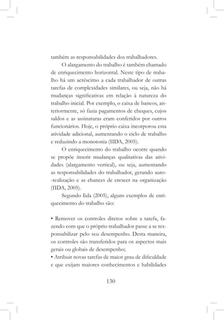 130
também as responsabilidades dos trabalhadores.
O alargamento do trabalho é também chamado
de enriquecimento horizontal. Neste tipo de traba-
lho há um acréscimo a cada trabalhador de outras
tarefas de complexidades similares, ou seja, não há
mudanças significativas em relação à natureza do
trabalho inicial. Por exemplo, o caixa de bancos, an-
teriormente, só fazia pagamentos de cheques, cujos
saldos e as assinaturas eram conferidos por outros
funcionários. Hoje, o próprio caixa incorporou esta
atividade adicional, aumentando o ciclo de trabalho
e reduzindo a monotonia (IIDA, 2005).
O enriquecimento do trabalho ocorre quando
se propõe inserir mudanças qualitativas das ativi-
dades (alargamento vertical), ou seja, aumentando
as responsabilidades do trabalhador, gerando auto-
-realização e as chances de crescer na organização
(IIDA, 2005).
Segundo Iida (2005), alguns exemplos de enri-
quecimento do trabalho são:
• Remover os controles diretos sobre a tarefa, fa-
zendo com que o próprio trabalhador passe a se res-
ponsabilizar pelo seu desempenho. Desta maneira,
os controles são transferidos para os aspectos mais
gerais ou globais de desempenho;
• Atribuir novas tarefas de maior grau de dificuldade
e que exijam maiores conhecimentos e habilidades
 