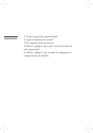 1) O que é ergonomia organizacional?
2) Quais os sintomas do estresse?
3) Cite algumas causas de estresse:
4) Defina e explique o que é uma “estrutura formal” de
uma organização?
5) Defina, explique e cite exemplo de alargamento e
enriquecimento do trabalho.
 