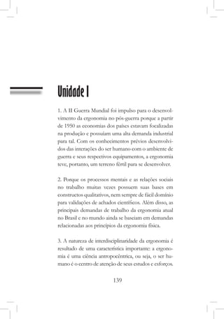 139
Unidade I
1. A II Guerra Mundial foi impulso para o desenvol-
vimento da ergonomia no pós-guerra porque a partir
de 1950 as economias dos países estavam focalizadas
na produção e possuíam uma alta demanda industrial
para tal. Com os conhecimentos prévios desenvolvi-
dos das interações do ser humano com o ambiente de
guerra e seus respectivos equipamentos, a ergonomia
teve, portanto, um terreno fértil para se desenvolver.
2. Porque os processos mentais e as relações sociais
no trabalho muitas vezes possuem suas bases em
constructos qualitativos, nem sempre de fácil domínio
para validações de achados científicos. Além disso, as
principais demandas de trabalho da ergonomia atual
no Brasil e no mundo ainda se baseiam em demandas
relacionadas aos princípios da ergonomia física.
3. A natureza de interdisciplinaridade da ergonomia é
resultado de uma característica importante: a ergono-
mia é uma ciência antropocêntrica, ou seja, o ser hu-
mano é o centro de atenção de seus estudos e esforços.
 