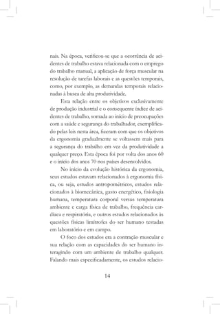 14
nais. Na época, verificou-se que a ocorrência de aci-
dentes de trabalho estava relacionada com o emprego
do trabalho manual, a aplicação de força muscular na
resolução de tarefas laborais e as questões temporais,
como, por exemplo, as demandas temporais relacio-
nadas à busca de alta produtividade.
Esta relação entre os objetivos exclusivamente
de produção industrial e o consequente índice de aci-
dentes de trabalho, somada ao início de preocupações
com a saúde e segurança do trabalhador, exemplifica-
do pelas leis nesta área, fizeram com que os objetivos
da ergonomia gradualmente se voltassem mais para
a segurança do trabalho em vez da produtividade a
qualquer preço. Esta época foi por volta dos anos 60
e o início dos anos 70 nos países desenvolvidos.
No início da evolução histórica da ergonomia,
seus estudos estavam relacionados à ergonomia físi-
ca, ou seja, estudos antropométricos, estudos rela-
cionados à biomecânica, gasto energético, fisiologia
humana, temperatura corporal versus temperatura
ambiente e carga física de trabalho, frequência car-
díaca e respiratória, e outros estudos relacionados às
questões físicas limítrofes do ser humano testadas
em laboratório e em campo.
O foco dos estudos era a contração muscular e
sua relação com as capacidades do ser humano in-
teragindo com um ambiente de trabalho qualquer.
Falando mais especificadamente, os estudos relacio-
 