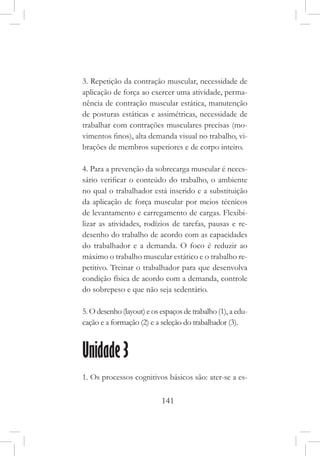 141
3. Repetição da contração muscular, necessidade de
aplicação de força ao exercer uma atividade, perma-
nência de contração muscular estática, manutenção
de posturas estáticas e assimétricas, necessidade de
trabalhar com contrações musculares precisas (mo-
vimentos finos), alta demanda visual no trabalho, vi-
brações de membros superiores e de corpo inteiro.
4. Para a prevenção da sobrecarga muscular é neces-
sário verificar o conteúdo do trabalho, o ambiente
no qual o trabalhador está inserido e a substituição
da aplicação de força muscular por meios técnicos
de levantamento e carregamento de cargas. Flexibi-
lizar as atividades, rodízios de tarefas, pausas e re-
desenho do trabalho de acordo com as capacidades
do trabalhador e a demanda. O foco é reduzir ao
máximo o trabalho muscular estático e o trabalho re-
petitivo. Treinar o trabalhador para que desenvolva
condição física de acordo com a demanda, controle
do sobrepeso e que não seja sedentário.
5. O desenho (layout) e os espaços de trabalho (1), a edu-
cação e a formação (2) e a seleção do trabalhador (3).
Unidade 3
1. Os processos cognitivos básicos são: ater-se a es-
 