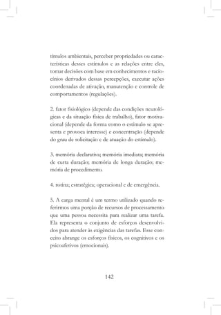142
tímulos ambientais, perceber propriedades ou carac-
terísticas desses estímulos e as relações entre eles,
tomar decisões com base em conhecimentos e racio-
cínios derivados dessas percepções, executar ações
coordenadas de ativação, manutenção e controle de
comportamentos (regulações).
2. fator fisiológico (depende das condições neuroló-
gicas e da situação física de trabalho), fator motiva-
cional (depende da forma como o estímulo se apre-
senta e provoca interesse) e concentração (depende
do grau de solicitação e de atuação do estímulo).
3. memória declarativa; memória imediata; memória
de curta duração; memória de longa duração; me-
mória de procedimento.
4. rotina; estratégica; operacional e de emergência.
5. A carga mental é um termo utilizado quando re-
ferirmos uma porção de recursos de processamento
que uma pessoa necessita para realizar uma tarefa.
Ela representa o conjunto de esforços desenvolvi-
dos para atender às exigências das tarefas. Esse con-
ceito abrange os esforços físicos, os cognitivos e os
psicoafetivos (emocionais).
 