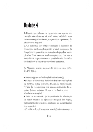 143
Unidade 4
1. É uma especialidade da ergonomia que atua na oti-
mização dos sistemas sócio-técnicos, incluindo suas
estruturas organizacionais, corporativas e processo de
produção e negócio.
2. Os sintomas do estresse incluem o aumento da
frequência cardíaca, da pressão arterial sanguínea, da
frequência respiratória, do tamanho da pupila e trans-
piração. Pode ocorrer ainda entupimento dos vasos
sanguíneos, o que aumenta as possibilidades de enfar-
tos cardíacos e acidentes vasculares cerebrais.
3. Algumas outras causas de estresse são (DU-
BLIN, 2006):
• Sobrecarga de trabalho (física ou mental);
• Falta de autonomia e flexibilidade no trabalho (falta
de controle sobre o próprio trabalho e monotonia);
• Falta de recompensa por uma contribuição de al-
guém (baixos salários, falta de reconhecimento);
• Isolamento social;
• Falta de tratamento justo (ausência de afirmação
de valor próprio ou aplicação desigual das regras,
particularmente quanto à avaliação de desempenho
e promoção);
• Conflitos de valores entre as exigências do cargo e
 