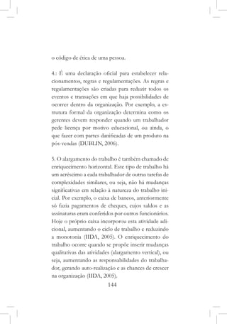 144
o código de ética de uma pessoa.
4.: É uma declaração oficial para estabelecer rela-
cionamentos, regras e regulamentações. As regras e
regulamentações são criadas para reduzir todos os
eventos e transações em que haja possibilidades de
ocorrer dentro da organização. Por exemplo, a es-
trutura formal da organização determina como os
gerentes devem responder quando um trabalhador
pede licença por motivo educacional, ou ainda, o
que fazer com partes danificadas de um produto na
pós-vendas (DUBLIN, 2006).
5. O alargamento do trabalho é também chamado de
enriquecimento horizontal. Este tipo de trabalho há
um acréscimo a cada trabalhador de outras tarefas de
complexidades similares, ou seja, não há mudanças
significativas em relação à natureza do trabalho ini-
cial. Por exemplo, o caixa de bancos, anteriormente
só fazia pagamentos de cheques, cujos saldos e as
assinaturas eram conferidos por outros funcionários.
Hoje o próprio caixa incorporou esta atividade adi-
cional, aumentando o ciclo de trabalho e reduzindo
a monotonia (IIDA, 2005). O enriquecimento do
trabalho ocorre quando se propõe inserir mudanças
qualitativas das atividades (alargamento vertical), ou
seja, aumentando as responsabilidades do trabalha-
dor, gerando auto-realização e as chances de crescer
na organização (IIDA, 2005).
 