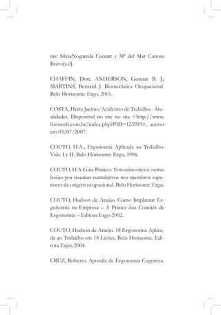 ras: SilviaNogareda Cuixart y Mª del Mar Canosa
Bravo[s.d].
CHAFFIN, Don; ANDERSON, Gunnar B. J.;
MARTINS, Bernard J. Biomecânica Ocupacional.
Belo Horizonte: Ergo, 2001.
COSTA, Hertz Jacinto. Acidentes de Trabalho - Atu-
alidades. Disponível no site no site <http://www.
fiscosoft.com.br/index.php?PID=125919>, acesso
em 03/07/2007.
COUTO, H.A., Ergonomia Aplicada ao Trabalho.
Vols. I e II. Belo Horizonte: Ergo, 1996.
COUTO, H.A Guia Prático: Tenossinovites e outras
lesões por traumas cumulativos nos membros supe-
riores de origem ocupacional. Belo Horizonte: Ergo.
COUTO, Hudson de Araújo. Como Implantar Er-
gonomia na Empresa – A Prática dos Comitês de
Ergonomia – Editora Ergo 2002.
COUTO, Hudson de Araújo. 18 Ergonomia Aplica-
da ao Trabalho em 18 Lições. Belo Horizonte. Edi-
tora Ergo, 2004.
CRUZ, Roberto. Apostila de Ergonomia Cognitiva.
 