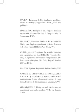 PPGEP – Programa de Pós-Graduação em Enge-
nharia de Produção/Ergonomia – UFSC, 2006. Não
publicado.
DANIELLOU, François et alii. Ficção e realidade
do trabalho operário. Ver. Brás. S. Ocup. 17 (68): 7 –
3, out./dez. 1.989.
DE CICCO, Francesco M.G.A.F. FANTAZINNI,
Mario Luiz. Tópicos especiais de gerência de riscos.
v. 1-6. São Paulo: ITSEMAP do Brasil,1994.
CURIE, Jacques. Condições da pesquisa científica
em ergonomia. In: DANIELLOU, François (Co-
ord.). A ergonomia em busca de seus princípios. De-
bates epistemiológicos. São Paulo: Edgard Blucher,
2004. p. 19-28.
FALZON, P. (editor). Ergonomia. Editora Blucher, 2007.
GARCÍA, C.; CHIRIVELLA, C.; PAGE, A.; MO-
RAGA, R.; JORQUERA. J. Método ERGO IBV;
evaluación de riesgos laborales asociados a la carga
física. Instituto de Biomecánica de Valencia, 1.997.
GRANDJEAN, E. Fitting the task to the man: an
ergonomic approach. London: Taylor & Francis,
1.980.
 