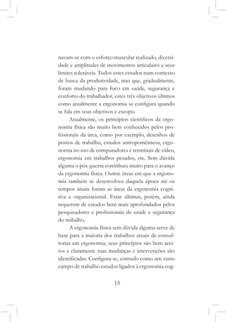15
navam-se com o esforço muscular realizado, diversi-
dade e amplitudes de movimentos articulares e seus
limites toleráveis. Todos estes estudos num contexto
de busca da produtividade, mas que, gradualmente,
foram mudando para foco em saúde, segurança e
conforto do trabalhador, estes três objetivos últimos
como atualmente a ergonomia se configura quando
se fala em seus objetivos e escopo.
Atualmente, os princípios científicos da ergo-
nomia física são muito bem conhecidos pelos pro-
fissionais da área, como por exemplo, desenhos de
postos de trabalho, estudos antropométricos, ergo-
nomia no uso de computadores e terminais de vídeo,
ergonomia em trabalhos pesados, etc. Sem dúvida
alguma o pós-guerra contribuiu muito para o avanço
da ergonomia física. Outras áreas em que a ergono-
mia também se desenvolveu daquela época até os
tempos atuais foram as áreas da ergonomia cogni-
tiva e organizacional. Estas últimas, porém, ainda
requerem de estudos bem mais aprofundados pelos
pesquisadores e profissionais de saúde e segurança
do trabalho.
A ergonomia física sem dúvida alguma serve de
base para a maioria dos trabalhos atuais de consul-
torias em ergonomia, seus princípios são bem acei-
tos e claramente suas mudanças e intervenções são
identificadas. Configura-se, contudo como um vasto
campo de trabalho estudos ligados à ergonomia cog-
 