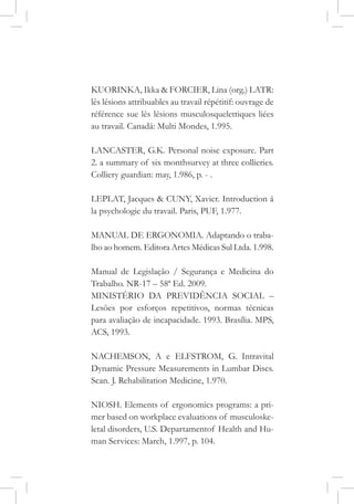 KUORINKA, Ikka & FORCIER, Lina (org.) LATR:
lês lésions attribuables au travail répétitif: ouvrage de
référence sue lês lésions musculosquelettiques liées
au travail. Canadá: Multi Mondes, 1.995.
LANCASTER, G.K. Personal noise exposure. Part
2. a summary of six monthsurvey at three collieries.
Colliery guardian: may, 1.986, p. - .
LEPLAT, Jacques & CUNY, Xavier. Introduction á
la psychologie du travail. Paris, PUF, 1.977.
MANUAL DE ERGONOMIA. Adaptando o traba-
lho ao homem. Editora Artes Médicas Sul Ltda. 1.998.
Manual de Legislação / Segurança e Medicina do
Trabalho. NR-17 – 58ª Ed. 2009.
MINISTÉRIO DA PREVIDÊNCIA SOCIAL –
Lesões por esforços repetitivos, normas técnicas
para avaliação de incapacidade. 1993. Brasília. MPS,
ACS, 1993.
NACHEMSON, A e ELFSTROM, G. Intravital
Dynamic Pressure Measurements in Lumbar Discs.
Scan. J. Rehabilitation Medicine, 1.970.
NIOSH. Elements of ergonomics programs: a pri-
mer based on workplace evaluations of musculoske-
letal disorders, U.S. Departamentof Health and Hu-
man Services: March, 1.997, p. 104.
 