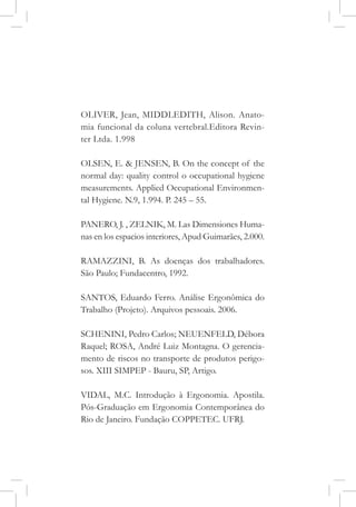 OLIVER, Jean, MIDDLEDITH, Alison. Anato-
mia funcional da coluna vertebral.Editora Revin-
ter Ltda. 1.998
OLSEN, E. & JENSEN, B. On the concept of the
normal day: quality control o occupational hygiene
measurements. Applied Occupational Environmen-
tal Hygiene. N.9, 1.994. P. 245 – 55.
PANERO, J. , ZELNIK, M. Las Dimensiones Huma-
nas en los espacios interiores, Apud Guimarães, 2.000.
RAMAZZINI, B. As doenças dos trabalhadores.
São Paulo; Fundacentro, 1992.
SANTOS, Eduardo Ferro. Análise Ergonômica do
Trabalho (Projeto). Arquivos pessoais. 2006.
SCHENINI, Pedro Carlos; NEUENFELD, Débora
Raquel; ROSA, André Luiz Montagna. O gerencia-
mento de riscos no transporte de produtos perigo-
sos. XIII SIMPEP - Bauru, SP, Artigo.
VIDAL, M.C. Introdução à Ergonomia. Apostila.
Pós-Graduação em Ergonomia Contemporânea do
Rio de Janeiro. Fundação COPPETEC. UFRJ.
 