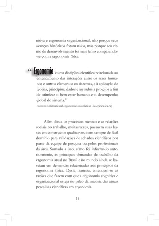16
nitiva e ergonomia organizacional, não porque seus
avanços históricos foram nulos, mas porque seu rit-
mo de desenvolvimento foi mais lento comparando-
-se com a ergonomia física.
“ Ergonomia
                     é uma disciplina científica relacionada ao
entendimento das interações entre os seres huma-
nos e outros elementos ou sistemas, e à aplicação de
teorias, princípios, dados e métodos a projetos a fim
de otimizar o bem-estar humano e o desempenho
global do sistema."
Fontem: International ergonomics association - iea (www.iea.cc)
Além disso, os processos mentais e as relações
sociais no trabalho, muitas vezes, possuem suas ba-
ses em constructos qualitativos, nem sempre de fácil
domínio para validações de achados científicos por
parte da equipe de pesquisa ou pelos profissionais
da área. Somado a isso, como foi informado ante-
riormente, as principais demandas de trabalho da
ergonomia atual no Brasil e no mundo ainda se ba-
seiam em demandas relacionadas aos princípios da
ergonomia física. Desta maneira, entendem-se as
razões que fazem com que a ergonomia cognitiva e
organizacional esteja no palco da maioria das atuais
pesquisas científicas em ergonomia.
 