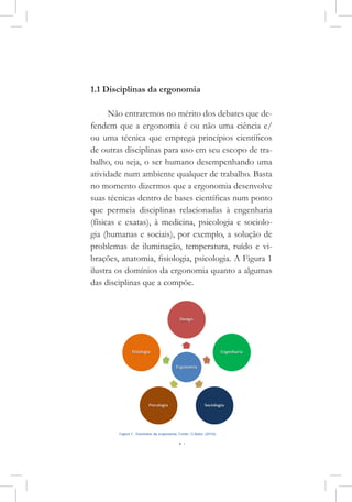 17
1.1 Disciplinas da ergonomia
Não entraremos no mérito dos debates que de-
fendem que a ergonomia é ou não uma ciência e/
ou uma técnica que emprega princípios científicos
de outras disciplinas para uso em seu escopo de tra-
balho, ou seja, o ser humano desempenhando uma
atividade num ambiente qualquer de trabalho. Basta
no momento dizermos que a ergonomia desenvolve
suas técnicas dentro de bases científicas num ponto
que permeia disciplinas relacionadas à engenharia
(físicas e exatas), à medicina, psicologia e sociolo-
gia (humanas e sociais), por exemplo, a solução de
problemas de iluminação, temperatura, ruído e vi-
brações, anatomia, fisiologia, psicologia. A Figura 1
ilustra os domínios da ergonomia quanto a algumas
das disciplinas que a compõe.
 