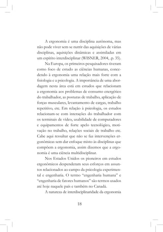 18
A ergonomia é uma disciplina autônoma, mas
não pode viver sem se nutrir das aquisições de várias
disciplinas, aquisições dinâmicas e assimiladas em
um espírito interdisciplinar (WISNER, 2004, .p. 35).
Na Europa, os primeiros pesquisadores tiveram
como foco de estudo as ciências humanas, conce-
dendo à ergonomia uma relação mais forte com a
fisiologia e a psicologia. A importância de uma abor-
dagem nesta área está em estudos que relacionam
a ergonomia aos problemas de consumo energético
do trabalhador, as posturas de trabalho, aplicação de
forças musculares, levantamento de cargas, trabalho
repetitivo, etc. Em relação à psicologia, os estudos
relacionam-se com interações do trabalhador com
os terminais de vídeo, usabilidade de computadores
e equipamentos de forte apelo tecnológico, moti-
vação no trabalho, relações sociais de trabalho etc.
Cabe aqui ressaltar que não se faz intervenções er-
gonômicas sem dar enfoque misto às disciplinas que
compõem a ergonomia, assim dizemos que a ergo-
nomia é uma ciência multidisciplinar.
Nos Estados Unidos os pioneiros em estudos
ergonômicos despenderam seus esforços em assun-
tos relacionados ao campo da psicologia experimen-
tal e engenharia. O termo “engenharia humana” e
“engenharia de fatores humanos” são termos usados
até hoje naquele país e também no Canadá.
A natureza de interdisciplinaridade da ergonomia
 