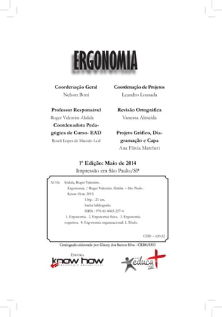Catalogação elaborada por Glaucy dos Santos Silva - CRB8/6353
Coordenação Geral
Nelson Boni
Professor Responsável
Roger Valentim Abdala
Coordenadora Peda-
gógica de Curso- EAD
Roseli Lopes de Macedo Leal
Coordenação de Projetos
Leandro Lousada
Revisão Ortográfica
Vanessa Almeida
Projeto Gráfico, Dia-
gramação e Capa
Ana Flávia Marcheti
1º Edição: Maio de 2014
Impressão em São Paulo/SP
ERGONOMIA
Catalogação elaborada por Glaucy dos Santos Silva - CRB8/6353
A135e Abdala, Roger Valentim..
Ergonomia. / Roger Valentim Abdala – São Paulo : 		
Know How, 2013.
		 156p. : 21 cm.
	 	 Inclui bibliografia
		 ISBN : 978-85-8065-257-4
1. Ergonomia. 2. Ergonomia física. 3. Ergonomia
cognitiva. 4. Ergonomia organizacional. I. Título.
CDD – 620.82
 
