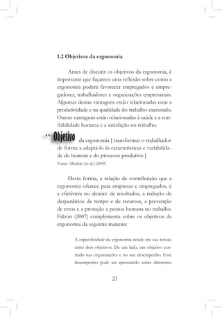 21
1.2 Objetivos da ergonomia
Antes de discutir os objetivos da ergonomia, é
importante que façamos uma reflexão sobre como a
ergonomia poderá favorecer empregados e empre-
gadores, trabalhadores e organizações empresariais.
Algumas destas vantagens estão relacionadas com a
produtividade e na qualidade do trabalho executado.
Outras vantagens estão relacionadas à saúde e a con-
fiabilidade humana e a satisfação no trabalho.
“ Objetivo da ergonomia [ transformar o trabalhador
de forma a adaptá-lo às caracteristicas e variabilida-
de do homem e do processo produtivo ]
Fonte: Abrahão [et al.] (2009)
Desta forma, a relação de contribuição que a
ergonomia oferece para empresas e empregados, é
a eficiência no alcance de resultados, a redução de
desperdícios de tempo e de recursos, a prevenção
de erros e a proteção a pessoa humana no trabalho.
Falzon (2007) complementa sobre os objetivos da
ergonomia da seguinte maneira:
A especificidade da ergonomia reside em sua tensão
entre dois objetivos. De um lado, um objetivo cen-
trado nas organizações e no seu desempenho. Esse
desempenho pode ser apreendido sobre diferentes
 
