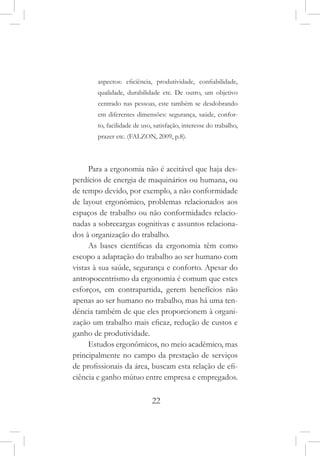 22
aspectos: eficiência, produtividade, confiabilidade,
qualidade, durabilidade etc. De outro, um objetivo
centrado nas pessoas, este também se desdobrando
em diferentes dimensões: segurança, saúde, confor-
to, facilidade de uso, satisfação, interesse do trabalho,
prazer etc. (FALZON, 2009, p.8).
Para a ergonomia não é aceitável que haja des-
perdícios de energia de maquinários ou humana, ou
de tempo devido, por exemplo, a não conformidade
de layout ergonômico, problemas relacionados aos
espaços de trabalho ou não conformidades relacio-
nadas a sobrecargas cognitivas e assuntos relaciona-
dos à organização do trabalho.
As bases científicas da ergonomia têm como
escopo a adaptação do trabalho ao ser humano com
vistas à sua saúde, segurança e conforto. Apesar do
antropocentrismo da ergonomia é comum que estes
esforços, em contrapartida, gerem benefícios não
apenas ao ser humano no trabalho, mas há uma ten-
dência também de que eles proporcionem à organi-
zação um trabalho mais eficaz, redução de custos e
ganho de produtividade.
Estudos ergonômicos, no meio acadêmico, mas
principalmente no campo da prestação de serviços
de profissionais da área, buscam esta relação de efi-
ciência e ganho mútuo entre empresa e empregados.
 