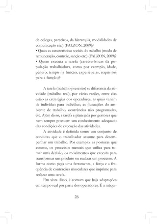 26
de colegas, parceiros, da hierarquia, modalidades de
comunicação etc.) (FALZON, 2009)?
• Quais as características sociais do trabalho (modo de
remuneração, controle, sanção etc.) (FALZON, 2009)?
• Quem executa a tarefa (características da po-
pulação trabalhadora, como por exemplo, idade,
gênero, tempo na função, experiências, requisitos
para a função)?
A tarefa (trabalho prescrito) se diferencia da ati-
vidade (trabalho real), por várias razões, entre elas
estão as estratégias dos operadores, as quais variam
de indivíduo para indivíduo, as flutuações do am-
biente de trabalho, ocorrências não programadas,
etc. Além disso, a tarefa é planejada por gestores que
nem sempre possuem um conhecimento adequado
das condições de execução das atividades.
A atividade é definida como um conjunto de
condutas que o trabalhador assume para desem-
penhar um trabalho. Por exemplo, as posturas que
assume, os processos mentais que utiliza para to-
mar uma decisão, os movimentos que executa para
transformar um produto ou realizar um processo. A
forma como pega uma ferramenta, a força e a fre-
quência de contrações musculares que imprime para
realizar uma tarefa.
Em vista disso, é comum que haja adaptações
em tempo real por parte dos operadores. É a máqui-
 