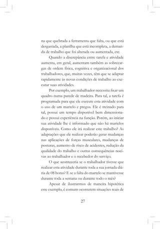 27
na que quebrada a ferramenta que falta, ou que está
desgastada, a planilha que está incompleta, a deman-
da de trabalho que foi alterada ou aumentada, etc.
Quando a discrepância entre tarefa e atividade
aumenta, em geral, aumentam também as sobrecar-
gas de ordem física, cognitiva e organizacional dos
trabalhadores, que, muitas vezes, têm que se adaptar
rapidamente às novas condições de trabalho ao exe-
cutar suas atividades.
Por exemplo, um trabalhador necessita fixar um
quadro numa parede de madeira. Para tal, a tarefa é
programada para que ele execute esta atividade com
o uso de um martelo e pregos. Ele é treinado para
tal, possui um tempo disponível bem dimensiona-
do e possui experiência na função. Porém, ao iniciar
sua atividade lhe é informado que não há martelos
disponíveis. Como ele irá realizar este trabalho? As
adaptações que ele realizar poderão gerar mudanças
nas aplicações de forças musculares, mudanças de
posturas, aumento de risco de acidentes, redução da
qualidade do trabalho e outras consequências noci-
vas ao trabalhador e o recebedor do serviço.
O que aconteceria se o trabalhador tivesse que
realizar esta atividade durante toda a sua jornada diá-
ria de 08 horas? E se a falta do martelo se mantivesse
durante toda a semana ou durante todo o mês?
Apesar de ilustrarmos de maneira hipotética
este exemplo, é comum ocorrerem situações reais de
 