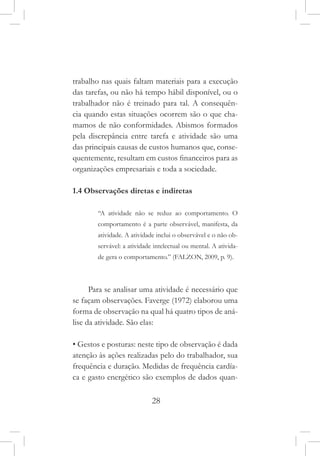 28
trabalho nas quais faltam materiais para a execução
das tarefas, ou não há tempo hábil disponível, ou o
trabalhador não é treinado para tal. A consequên-
cia quando estas situações ocorrem são o que cha-
mamos de não conformidades. Abismos formados
pela discrepância entre tarefa e atividade são uma
das principais causas de custos humanos que, conse-
quentemente, resultam em custos financeiros para as
organizações empresariais e toda a sociedade.
1.4 Observações diretas e indiretas
“A atividade não se reduz ao comportamento. O
comportamento é a parte observável, manifesta, da
atividade. A atividade inclui o observável e o não ob-
servável: a atividade intelectual ou mental. A ativida-
de gera o comportamento.” (FALZON, 2009, p. 9).
Para se analisar uma atividade é necessário que
se façam observações. Faverge (1972) elaborou uma
forma de observação na qual há quatro tipos de aná-
lise da atividade. São elas:
• Gestos e posturas: neste tipo de observação é dada
atenção às ações realizadas pelo do trabalhador, sua
frequência e duração. Medidas de frequência cardía-
ca e gasto energético são exemplos de dados quan-
 
