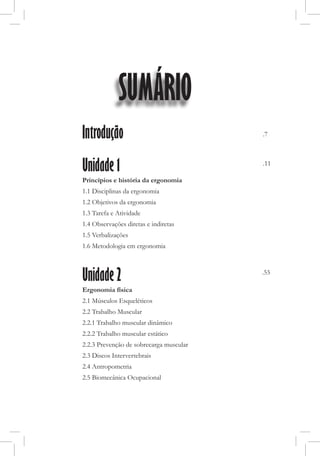 Introdução
Unidade 1
Princípios e história da ergonomia
1.1 Disciplinas da ergonomia
1.2 Objetivos da ergonomia
1.3 Tarefa e Atividade
1.4 Observações diretas e indiretas
1.5 Verbalizações
1.6 Metodologia em ergonomia
Unidade 2
Ergonomia física
2.1 Músculos Esqueléticos
2.2 Trabalho Muscular
2.2.1 Trabalho muscular dinâmico
2.2.2 Trabalho muscular estático
2.2.3 Prevenção de sobrecarga muscular
2.3 Discos Intervertebrais
2.4 Antropometria
2.5 Biomecânica Ocupacional
.7
.11
.55
SUMÁRIO
 