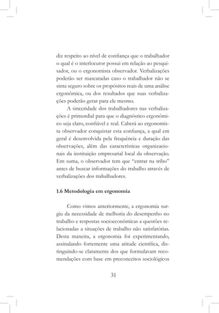 31
diz respeito ao nível de confiança que o trabalhador
o qual é o interlocutor possui em relação ao pesqui-
sador, ou o ergonomista observador. Verbalizações
poderão ser mascaradas caso o trabalhador não se
sinta seguro sobre os propósitos reais de uma análise
ergonômica, ou dos resultados que suas verbaliza-
ções poderão gerar para ele mesmo.
A sinceridade dos trabalhadores nas verbaliza-
ções é primordial para que o diagnóstico ergonômi-
co seja claro, confiável e real. Caberá ao ergonomis-
ta observador conquistar esta confiança, a qual em
geral é desenvolvida pela frequência e duração das
observações, além das características organizacio-
nais da instituição empresarial local da observação.
Em suma, o observador tem que “entrar na tribo”
antes de buscar informações do trabalho através de
verbalizações dos trabalhadores.
1.6 Metodologia em ergonomia
Como vimos anteriormente, a ergonomia sur-
giu da necessidade de melhoria do desempenho no
trabalho e respostas socioeconômicas a questões re-
lacionadas a situações de trabalho não satisfatórias.
Desta maneira, a ergonomia foi experimentando,
assinalando fortemente uma atitude científica, dis-
tinguindo-se claramente dos que formulavam reco-
mendações com base em preconceitos sociológicos
 