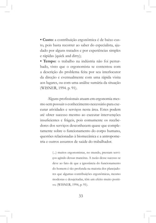 33
• Custo: a contribuição ergonômica é de baixo cus-
to, pois basta recorrer ao saber do especialista, aju-
dado por alguns tratados e por experiências simples
e rápidas (quick and dirty);
• Tempo: o trabalho na indústria não foi pertur-
bado, visto que o ergonomista se contentou com
a descrição do problema feita por seu interlocutor
da direção e eventualmente com uma rápida visita
aos lugares, ou com uma análise sumária da situação
(WISNER, 1994. p. 91).
Alguns profissionais atuam em ergonomia mes-
mo sem possuir o conhecimento necessário para exe-
cutar atividades e serviços nesta área. Estes podem
até obter sucesso mesmo ao executar intervenções
insuficientes e frágeis, pois comumente os recebe-
dores dos serviços desconhecem quase que comple-
tamente sobre o funcionamento do corpo humano,
questões relacionadas à biomecânica e a antropome-
tria e outros assuntos de saúde do trabalhador.
(...) muitos ergonomistas, no mundo, prestam servi-
ços agindo dessas maneiras. A razão desse sucesso se
deve ao fato de que a ignorância do funcionamento
do homem é tão profunda na maioria dos planejado-
res que algumas contribuições ergonômicas, mesmo
modestas e desajeitadas, têm um efeito muito positi-
vo. (WISNER, 1994, p. 91).
 