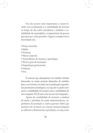 34
Um dos pontos mais importantes a serem le-
vados em consideração é a variabilidade do homem
ao longo do dia (ciclo circadiano) e também a va-
riabilidade de capacidades e competências de pessoa
para pessoa e entre períodos. Alguns exemplos desta
diversidade são:
• Força muscular;
• Idade;
• Estatura;
• Massa corporal;
• Antecedentes de traumas e patologias;
• Nível e grau de instrução;
• Experiência profissional;
• Gênero;
• Etc.
É comum que planejadores de trabalho tenham
fracassado ao tentar projetar demandas de trabalho
para o ser humano, levando em consideração experiên-
cias puramente tecnológicas, ou seja, não se pode com-
parar a variabilidade do homem com a variabilidade de
uma máquina. Há 50 anos este era um erro frequente.
Apesar de variabilidade do homem e também
da tarefa e atividade, há ainda administradores, en-
genheiros de produção e outros gestores fabris que
insistem em se basear no sistema homem-máquina
ao elaborar e dimensionar a produção, ou seja, com-
 