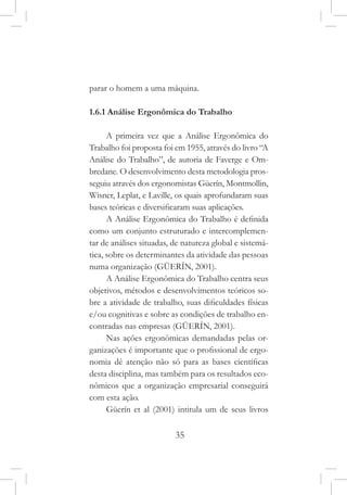 35
parar o homem a uma máquina.
1.6.1 Análise Ergonômica do Trabalho
A primeira vez que a Análise Ergonômica do
Trabalho foi proposta foi em 1955, através do livro “A
Análise do Trabalho”, de autoria de Faverge e Om-
bredane. O desenvolvimento desta metodologia pros-
seguiu através dos ergonomistas Güerín, Montmollin,
Wisner, Leplat, e Laville, os quais aprofundaram suas
bases teóricas e diversificaram suas aplicações.
A Análise Ergonômica do Trabalho é definida
como um conjunto estruturado e intercomplemen-
tar de análises situadas, de natureza global e sistemá-
tica, sobre os determinantes da atividade das pessoas
numa organização (GÜERÍN, 2001).
A Análise Ergonômica do Trabalho centra seus
objetivos, métodos e desenvolvimentos teóricos so-
bre a atividade de trabalho, suas dificuldades físicas
e/ou cognitivas e sobre as condições de trabalho en-
contradas nas empresas (GÜERÍN, 2001).
Nas ações ergonômicas demandadas pelas or-
ganizações é importante que o profissional de ergo-
nomia dê atenção não só para as bases científicas
desta disciplina, mas também para os resultados eco-
nômicos que a organização empresarial conseguirá
com esta ação.
Güerín et al (2001) intitula um de seus livros
 