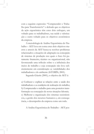 36
com a seguinte expressão: “Compreender o Traba-
lho para Transformá-lo” e defende que os objetivos
da ação ergonômica têm estes dois enfoques, um
voltado para os trabalhadores, sua saúde e valoriza-
ção e outro voltado para os objetivos econômicos
da empresa.
A metodologia de Análise Ergonômica do Tra-
balho – AET leva em conta estes dois objetivos ma-
cros e através da AET busca-se resolver problemas
relacionados a situações de adaptação ou concepção
de sistemas de produção nos quais o foco foi pu-
ramente financeiro, técnico ou organizacional, não
favorecendo uma reflexão sobre o a influência dos
meios de trabalho e cuja concepção não leva sufi-
cientemente em consideração as variabilidades dos
trabalhadores e do ambiente (GÜERÍN, 2001).
Segundo Güerín (2001), o objetivo da AET é:
a) Conhecer e explicar as relações entre a saúde dos
trabalhadores e as condições de realização do trabalho;
b) Compreender o trabalho para uma posterior trans-
formação ou concepção de novas situações laborais;
c) Melhorar a organização dos sistemas sociotécni-
cos, a gestão dos recursos humanos e, em consequ-
ência, o desempenho da empresa como um todo.
A Análise Ergonômica do Trabalho - AET pos-
 