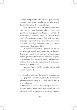 37
sui cinco componentes estruturais, os quais se confi-
guram como etapas metodológicas introdutórias, de
desenvolvimento e de recomendações.
Esta estruturação da AET promove uma base
crescente de conhecimentos sobre o estudo em
questão. Estas etapas metodológicas são a análise da
demanda (1), a análise da tarefa (2), a análise da ati-
vidade (3), o diagnóstico ergonômico (4) e as reco-
mendações ergonômicas (5). Cada etapa possui suas
características e especificidades e, como tal, reque-
rem uma abordagem específica.
A análise da demanda é a primeira das 05 eta-
pas. Ela é apresentada ao ergonomista pelo dirigente
da empresa ou por um de seus representantes legais,
ou seja, quando o ergonomista é solicitado, em geral,
já se conhece algumas das não conformidades ergo-
nômicas da organização, ou tentativas de tratamento
técnico (FALZON, 2007).
Segundo Falzon (2007), a análise da demanda
tem os objetivos de:
a) Identificar a história da demanda e seu contex-
to, a população envolvida, além do demandante
que entrou em contato, e as tentativas de respos-
ta já realizadas;
b) Identificar os desafios propostos pela demanda,
os quais podem ser diversos, como desafios econô-
micos, de saúde e segurança ocupacional e gestão.
 