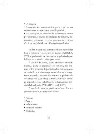 39
• Os prazos;
• A natureza das contribuições que se esperam do
ergonomista, seus prazos e grau de precisão;
• As condições de sucesso da intervenção, como
por exemplo, o acesso às situações de trabalho, do-
cumentos e pessoas, regras da intervenção, recursos
técnicos, modalidades de difusão dos resultados.
Enfim, a análise da demanda visa compreender
bem a natureza e o objetivo do pedido (WISNER,
1994) a qual servirá de base para a sequência do tra-
balho a ser realizado pelo ergonomista.
A análise da tarefa, como discutido anterior-
mente, é parte da prescrição do trabalho, das nor-
mas e dos recursos disponibilizados pela empresa.
A tarefa diz respeito ao que o trabalhador tem que
fazer, segundo determinadas normas e padrões de
qualidade e de quantidade. A tarefa, portanto, abran-
ge as condições de trabalho, pois influenciam as pos-
sibilidades de ação (ABRAHÃO et al, 2009).
A tarefa de maneira geral compõe-se dos se-
guintes elementos a serem analisados:
• Pessoas
• Ações
• Informações
• Entradas e saídas
• Máquinas
 