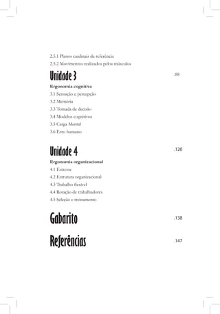 2.5.1 Planos cardinais de referência
2.5.2 Movimentos realizados pelos músculos
Unidade 3
Ergonomia cognitiva
3.1 Sensação e percepção
3.2 Memória
3.3 Tomada de decisão
3.4 Modelos cognitivos
3.5 Carga Mental
3.6 Erro humano
Unidade 4
Ergonomia organizacional
4.1 Estresse
4.2 Estrutura organizacional
4.3 Trabalho flexível
4.4 Rotação de trabalhadores
4.5 Seleção e treinamento
Gabarito
Referências
.120
.138
.147
.88
 