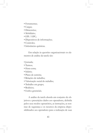 41
• Ferramentas;
• Cargas;
• Dimensões;
• Mobiliário;
• EPI / EPC;
• Dispositivos de informações;
• Controles;
• Substâncias químicas.
Em relação às questões organizacionais os ele-
mentos de análise da tarefa são:
• Jornada;
• Turnos;
• Hora-extra;
• Salário;
• Plano de carreira;
• Relações de trabalho;
• Valorização social do trabalho;
• Trabalho em grupo;
• Rodízios;
• Estilos gerenciais.
A análise da tarefa aborda um conjunto de ob-
jetivos e prescrições dados aos operadores, definida
pelos seus modos operatórios, as instruções, as nor-
mas de segurança e os recursos da empresa dispo-
nibilizados aos operadores para a realização de suas
 
