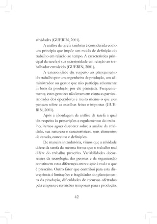 42
atividades (GUERIN, 2001).
A análise da tarefa também é considerada como
um princípio que impõe um modo de definição do
trabalho em relação ao tempo. A característica prin-
cipal da tarefa é sua exterioridade em relação ao tra-
balhador envolvido (GUERIN, 2001).
A exterioridade diz respeito ao planejamento
do trabalho por um engenheiro de produção, um ad-
ministrador ou gestor que não participa ativamente
in loco da produção por ele planejada. Frequente-
mente, estes gestores não levam em conta as particu-
laridades dos operadores e muito menos o que eles
pensam sobre as escolhas feitas e impostas (GUE-
RIN, 2001).
Após a abordagem da análise da tarefa a qual
diz respeito às prescrições e regulamentos do traba-
lho, iremos agora discorrer sobre a análise da ativi-
dade, sua natureza e características, seus elementos
de estudo, conceitos e definições.
De maneira introdutória, vimos que a atividade
difere da tarefa da mesma forma que o trabalho real
difere do trabalho prescrito. Variabilidades decor-
rentes da tecnologia, das pessoas e da organização
constituem estas diferenças entre o que é real e o que
é prescrito. Outro fator que contribui para esta dis-
crepância é limitações e fragilidades do planejamen-
to da produção, dificuldades de recursos ofertados
pela empresa e restrições temporais para a produção.
 