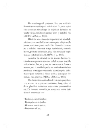 43
De maneira geral, podemos dizer que a ativida-
de consiste naquilo que o trabalhador faz, suas ações,
suas decisões para atingir os objetivos definidos na
tarefa ou redefinidos de acordo com o trabalho real
(ABRAHÃO et al., 2009).
Há ainda uma dimensão importante da atividade:
a forma como o trabalhador executa para atingir os ob-
jetivos propostos para a tarefa. Esta dimensão contem-
pla o trabalho muscular (força, flexibilidade, controlo
motor, posturas assumidas, etc.), e as atividades cogni-
tivas do trabalhador (ABRAHÃO et al., 2009).
A análise da atividade se faz através da observa-
ção dos comportamentos dos trabalhadores, sua fala,
a direção do olhar, os gestos, os movimentos, desloca-
mentos, etc. A atividade pode ser analisada também a
partir das estratégias operatórias adotadas pelo traba-
lhador para cumprir as metas com as condições for-
necidas pela empresa (ABRAHÃO et al., 2009).
Os elementos analisados devem ser quantificá-
veis através de registros estatísticos, fotografias, ví-
deos, planilhas, softwares, entrevistas, questionários
etc. De maneira resumida, os aspectos a serem defi-
nidos e analisados são:
• Realização do trabalho;
• Percepção do trabalho;
• Gestos e movimentos;
• Posturas e vícios;
 