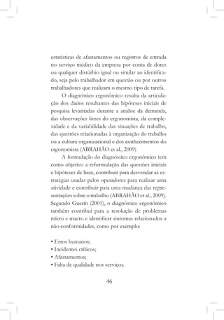 46
estatísticas de afastamentos ou registros de entrada
no serviço médico da empresa por conta de dores
ou qualquer distúrbio igual ou similar ao identifica-
do, seja pelo trabalhador em questão ou por outros
trabalhadores que realizam o mesmo tipo de tarefa.
O diagnóstico ergonômico resulta da articula-
ção dos dados resultantes das hipóteses iniciais de
pesquisa levantadas durante a análise da demanda,
das observações livres do ergonomista, da comple-
xidade e da variabilidade das situações de trabalho,
das questões relacionadas à organização do trabalho
ou a cultura organizacional e dos conhecimentos do
ergonomista (ABRAHÃO et al., 2009)
A formulação do diagnóstico ergonômico tem
como objetivo a reformulação das questões iniciais
e hipóteses de base, contribuir para desvendar as es-
tratégias usadas pelos operadores para realizar uma
atividade e contribuir para uma mudança das repre-
sentações sobre o trabalho (ABRAHÃO et al., 2009).
Segundo Guerín (2001), o diagnóstico ergonômico
também contribui para a resolução de problemas
micro e macro e identificar sintomas relacionados a
não conformidades, como por exemplo:
• Erros humanos;
• Incidentes críticos;
• Afastamentos;
• Falta de qualidade nos serviços.
 