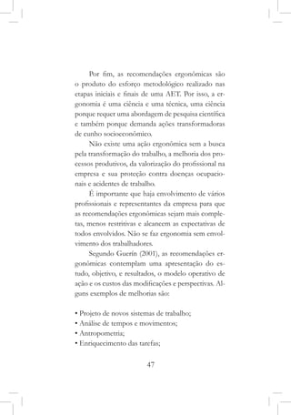 47
Por fim, as recomendações ergonômicas são
o produto do esforço metodológico realizado nas
etapas iniciais e finais de uma AET. Por isso, a er-
gonomia é uma ciência e uma técnica, uma ciência
porque requer uma abordagem de pesquisa científica
e também porque demanda ações transformadoras
de cunho socioeconômico.
Não existe uma ação ergonômica sem a busca
pela transformação do trabalho, a melhoria dos pro-
cessos produtivos, da valorização do profissional na
empresa e sua proteção contra doenças ocupacio-
nais e acidentes de trabalho.
É importante que haja envolvimento de vários
profissionais e representantes da empresa para que
as recomendações ergonômicas sejam mais comple-
tas, menos restritivas e alcancem as expectativas de
todos envolvidos. Não se faz ergonomia sem envol-
vimento dos trabalhadores.
Segundo Guerín (2001), as recomendações er-
gonômicas contemplam uma apresentação do es-
tudo, objetivo, e resultados, o modelo operativo de
ação e os custos das modificações e perspectivas. Al-
guns exemplos de melhorias são:
• Projeto de novos sistemas de trabalho;
• Análise de tempos e movimentos;
• Antropometria;
• Enriquecimento das tarefas;
 