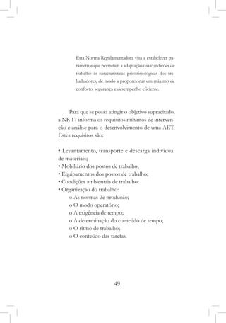 49
Esta Norma Regulamentadora visa a estabelecer pa-
râmetros que permitam a adaptação das condições de
trabalho às características psicofisiológicas dos tra-
balhadores, de modo a proporcionar um máximo de
conforto, segurança e desempenho eficiente.
Para que se possa atingir o objetivo supracitado,
a NR 17 informa os requisitos mínimos de interven-
ção e análise para o desenvolvimento de uma AET.
Estes requisitos são:
• Levantamento, transporte e descarga individual
de materiais;
• Mobiliário dos postos de trabalho;
• Equipamentos dos postos de trabalho;
• Condições ambientais de trabalho:
• Organização do trabalho:
o As normas de produção;
o O modo operatório;
o A exigência de tempo;
o A determinação do conteúdo de tempo;
o O ritmo de trabalho;
o O conteúdo das tarefas.
 
