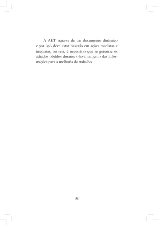 50
A AET trata-se de um documento dinâmico
e por isso deve estar baseado em ações mediatas e
imediatas, ou seja, é necessário que se gerencie os
achados obtidos durante o levantamento das infor-
mações para a melhoria do trabalho.
 