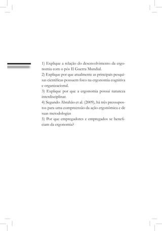 1) Explique a relação do desenvolvimento da ergo-
nomia com o pós II Guerra Mundial.
2) Explique por que atualmente as principais pesqui-
sas científicas possuem foco na ergonomia cognitiva
e organizacional.
3) Explique por que a ergonomia possui natureza
interdisciplinar.
4) Segundo Abrahão et al. (2009), há três pressupos-
tos para uma compreensão da ação ergonômica e de
suas metodologias
5) Por que empregadores e empregados se benefi-
ciam da ergonomia?
 